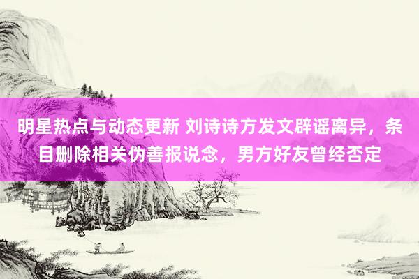 明星热点与动态更新 刘诗诗方发文辟谣离异，条目删除相关伪善报说念，男方好友曾经否定