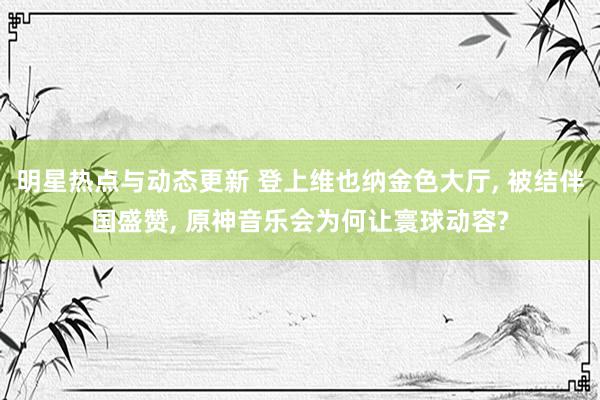 明星热点与动态更新 登上维也纳金色大厅, 被结伴国盛赞, 原神音乐会为何让寰球动容?