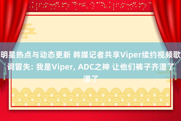 明星热点与动态更新 韩媒记者共享Viper续约视频歌词冒失: 我是Viper, ADC之神 让他们裤子齐湿了