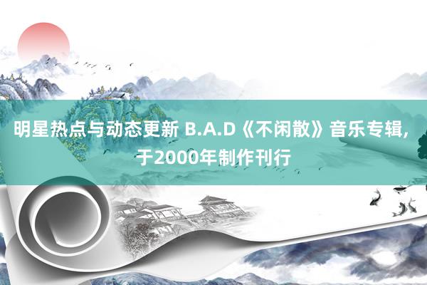 明星热点与动态更新 B.A.D《不闲散》音乐专辑, 于2000年制作刊行