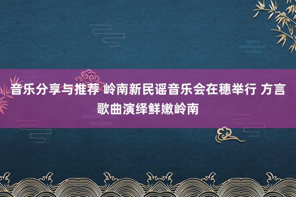 音乐分享与推荐 岭南新民谣音乐会在穗举行 方言歌曲演绎鲜嫩岭南