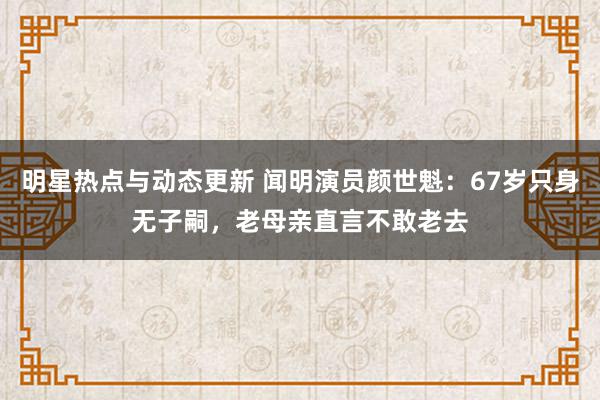 明星热点与动态更新 闻明演员颜世魁：67岁只身无子嗣，老母亲直言不敢老去