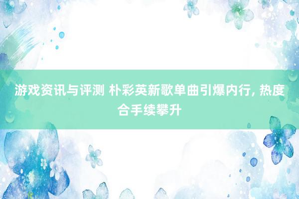 游戏资讯与评测 朴彩英新歌单曲引爆内行, 热度合手续攀升