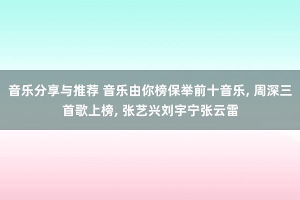 音乐分享与推荐 音乐由你榜保举前十音乐, 周深三首歌上榜, 张艺兴刘宇宁张云雷