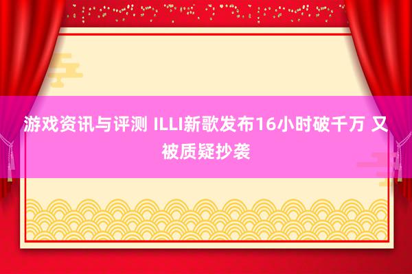 游戏资讯与评测 ILLI新歌发布16小时破千万 又被质疑抄袭