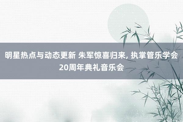 明星热点与动态更新 朱军惊喜归来, 执掌管乐学会20周年典礼音乐会