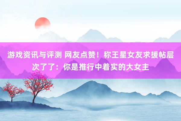 游戏资讯与评测 网友点赞！称王星女友求援帖层次了了：你是推行中着实的大女主