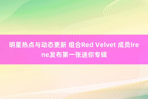 明星热点与动态更新 组合Red Velvet 成员Irene发布第一张迷你专辑