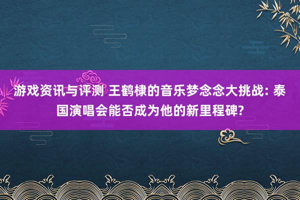 游戏资讯与评测 王鹤棣的音乐梦念念大挑战: 泰国演唱会能否成为他的新里程碑?