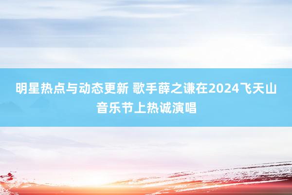 明星热点与动态更新 歌手薛之谦在2024飞天山音乐节上热诚演唱