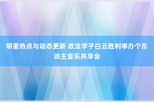 明星热点与动态更新 政法学子白云胜利举办个东谈主音乐共享会