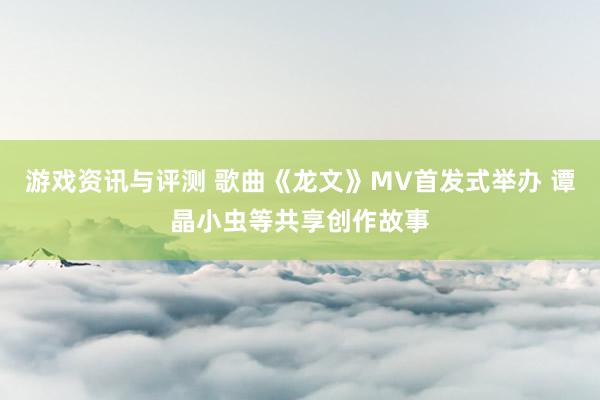 游戏资讯与评测 歌曲《龙文》MV首发式举办 谭晶小虫等共享创作故事