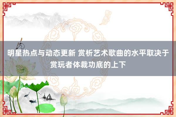 明星热点与动态更新 赏析艺术歌曲的水平取决于赏玩者体裁功底的上下