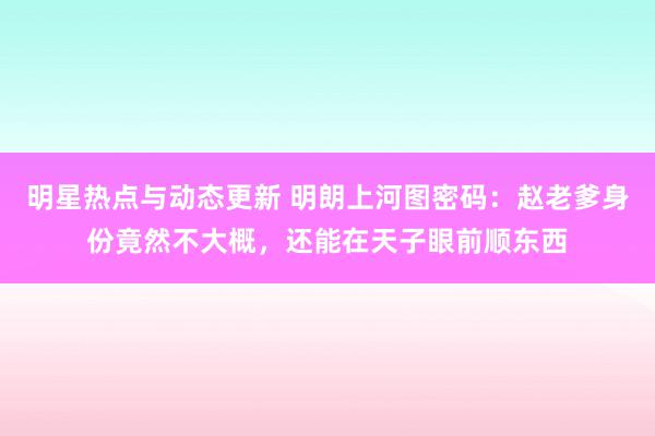 明星热点与动态更新 明朗上河图密码：赵老爹身份竟然不大概，还能在天子眼前顺东西