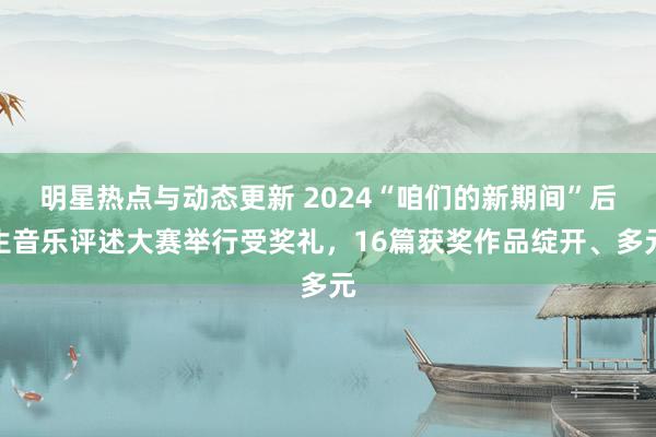 明星热点与动态更新 2024“咱们的新期间”后生音乐评述大赛举行受奖礼，16篇获奖作品绽开、多元