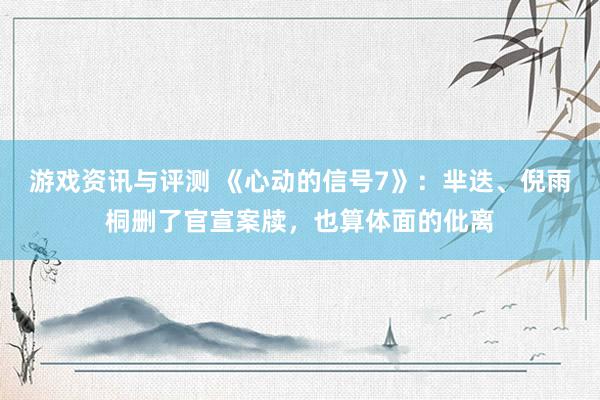 游戏资讯与评测 《心动的信号7》：芈迭、倪雨桐删了官宣案牍，也算体面的仳离