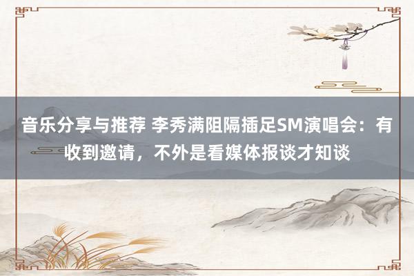 音乐分享与推荐 李秀满阻隔插足SM演唱会：有收到邀请，不外是看媒体报谈才知谈