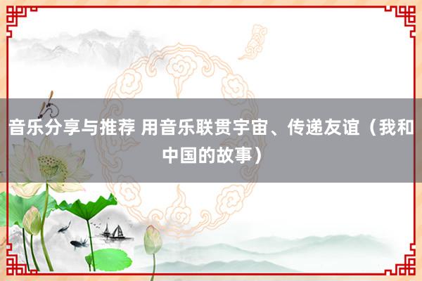 音乐分享与推荐 用音乐联贯宇宙、传递友谊（我和中国的故事）