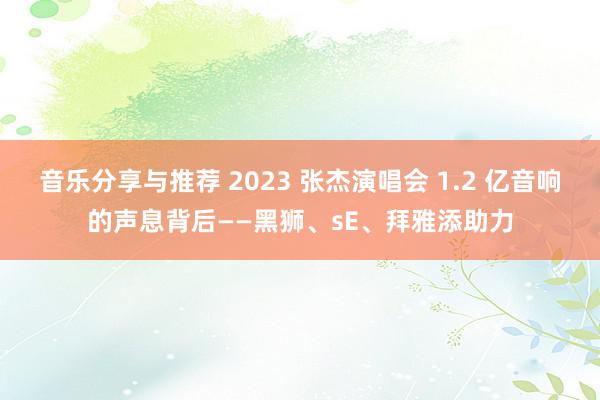 音乐分享与推荐 2023 张杰演唱会 1.2 亿音响的声息背后——黑狮、sE、拜雅添助力