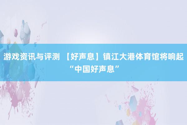 游戏资讯与评测 【好声息】镇江大港体育馆将响起“中国好声息”