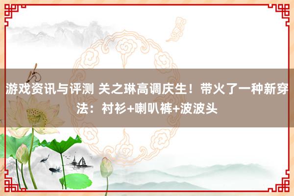 游戏资讯与评测 关之琳高调庆生！带火了一种新穿法：衬衫+喇叭裤+波波头