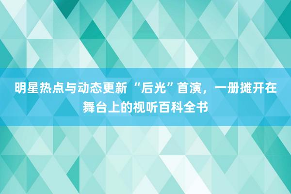 明星热点与动态更新 “后光”首演，一册摊开在舞台上的视听百科全书