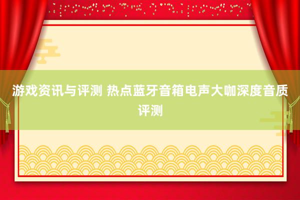 游戏资讯与评测 热点蓝牙音箱电声大咖深度音质评测