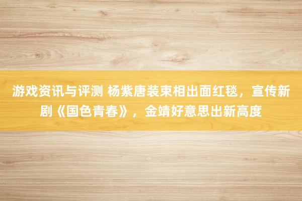 游戏资讯与评测 杨紫唐装束相出面红毯，宣传新剧《国色青春》，金靖好意思出新高度