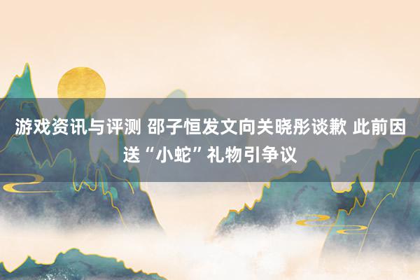 游戏资讯与评测 邵子恒发文向关晓彤谈歉 此前因送“小蛇”礼物引争议