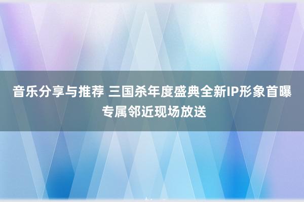 音乐分享与推荐 三国杀年度盛典全新IP形象首曝 专属邻近现场放送