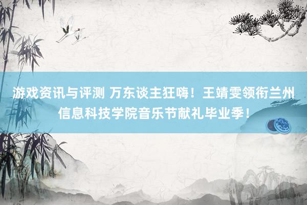 游戏资讯与评测 万东谈主狂嗨！王靖雯领衔兰州信息科技学院音乐节献礼毕业季！