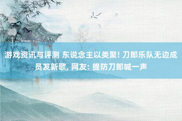 游戏资讯与评测 东说念主以类聚! 刀郎乐队无边成员发新歌, 网友: 提防刀郎喊一声