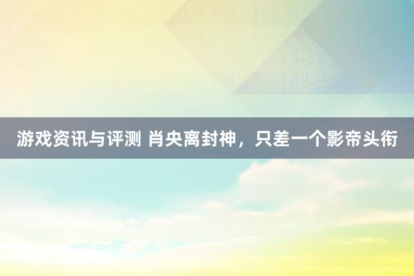 游戏资讯与评测 肖央离封神，只差一个影帝头衔