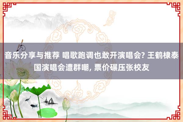 音乐分享与推荐 唱歌跑调也敢开演唱会? 王鹤棣泰国演唱会遭群嘲, 票价碾压张校友