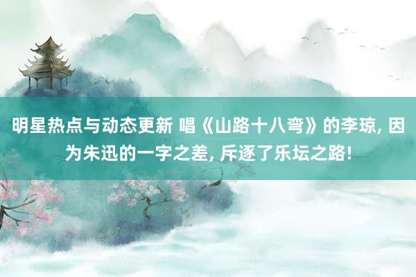 明星热点与动态更新 唱《山路十八弯》的李琼, 因为朱迅的一字之差, 斥逐了乐坛之路!