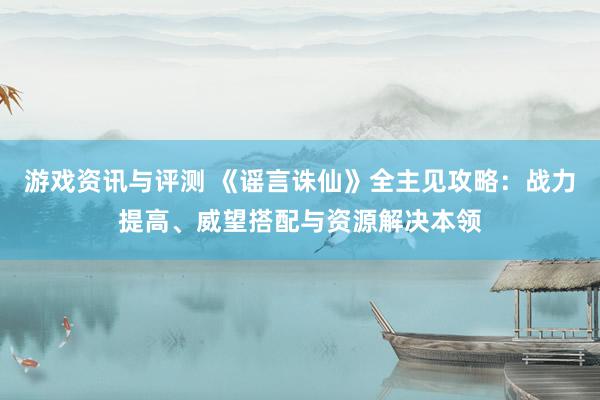 游戏资讯与评测 《谣言诛仙》全主见攻略：战力提高、威望搭配与资源解决本领