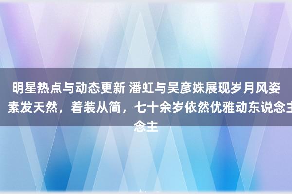 明星热点与动态更新 潘虹与吴彦姝展现岁月风姿：素发天然，着装从简，七十余岁依然优雅动东说念主