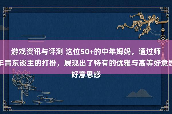 游戏资讯与评测 这位50+的中年姆妈，通过师法年青东谈主的打扮，展现出了特有的优雅与高等好意思感