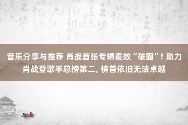 音乐分享与推荐 肖战首张专辑奏效“破圈”! 助力肖战登歌手总榜第二, 榜首依旧无法卓越