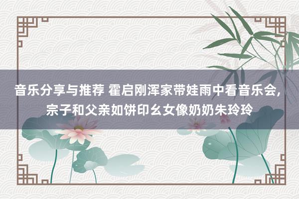 音乐分享与推荐 霍启刚浑家带娃雨中看音乐会, 宗子和父亲如饼印幺女像奶奶朱玲玲