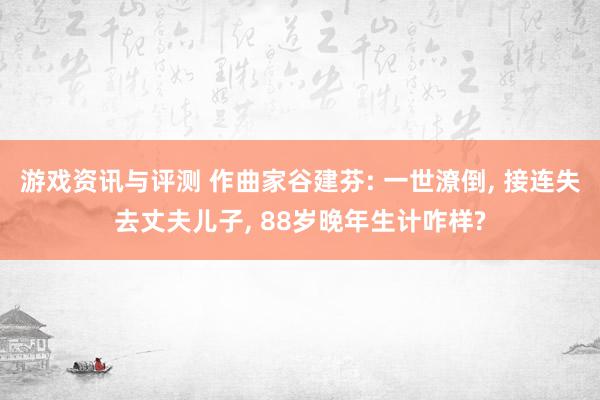 游戏资讯与评测 作曲家谷建芬: 一世潦倒, 接连失去丈夫儿子, 88岁晚年生计咋样?