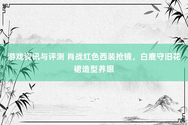 游戏资讯与评测 肖战红色西装抢镜，白鹿守旧花裙造型养眼