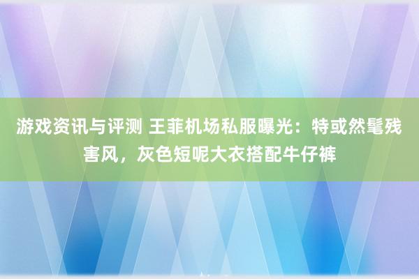 游戏资讯与评测 王菲机场私服曝光：特或然髦残害风，灰色短呢大衣搭配牛仔裤