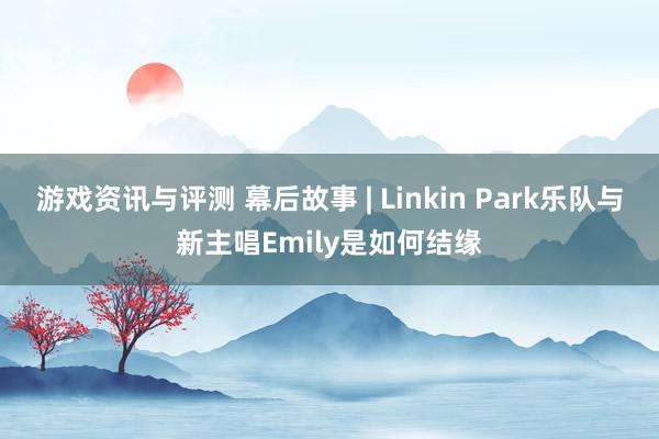 游戏资讯与评测 幕后故事 | Linkin Park乐队与新主唱Emily是如何结缘