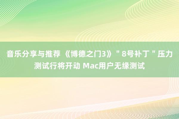 音乐分享与推荐 《博德之门3》＂8号补丁＂压力测试行将开动 Mac用户无缘测试