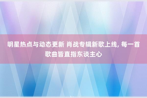 明星热点与动态更新 肖战专辑新歌上线, 每一首歌曲皆直指东谈主心