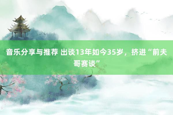 音乐分享与推荐 出谈13年如今35岁，挤进“前夫哥赛谈”