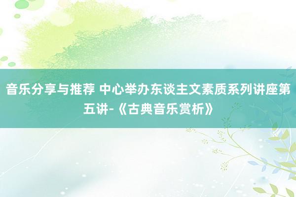 音乐分享与推荐 中心举办东谈主文素质系列讲座第五讲-《古典音乐赏析》