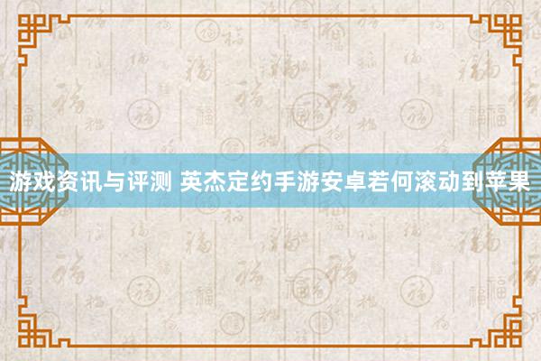 游戏资讯与评测 英杰定约手游安卓若何滚动到苹果