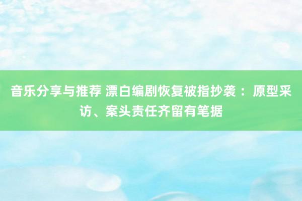 音乐分享与推荐 漂白编剧恢复被指抄袭 ：原型采访、案头责任齐留有笔据